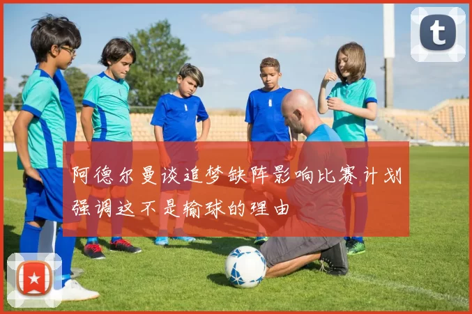 阿德尔曼谈追梦缺阵影响比赛计划强调这不是输球的理由