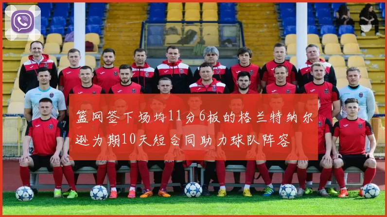 篮网签下场均11分6板的格兰特纳尔逊为期10天短合同助力球队阵容