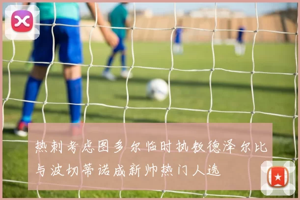 热刺考虑图多尔临时执教德泽尔比与波切蒂诺成新帅热门人选