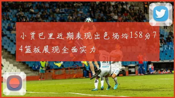 小贾巴里近期表现出色场均158分74篮板展现全面实力