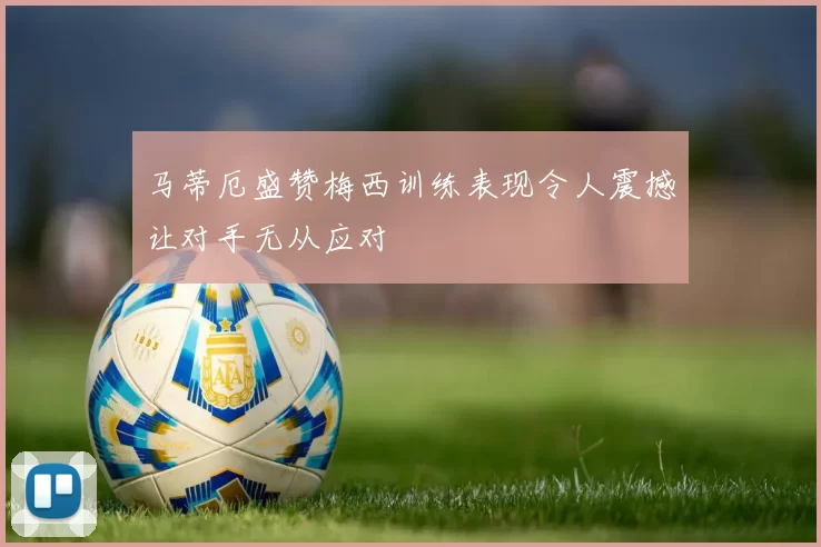 马蒂厄盛赞梅西训练表现令人震撼让对手无从应对