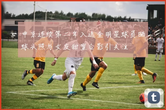 申京连续第二年入选全明星球员晒球衣照与女友甜蜜合影引关注