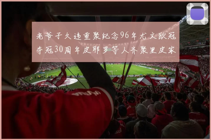 老爷子久违重聚纪念96年尤文欧冠夺冠30周年皮耶罗等人齐聚里皮家