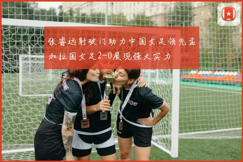 张睿远射破门助力中国女足领先孟加拉国女足2-0展现强大实力