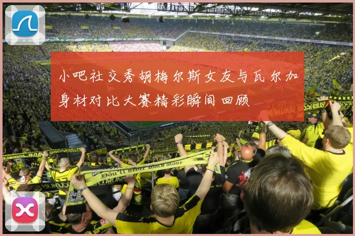 小吧社交秀胡梅尔斯女友与瓦尔加身材对比大赛精彩瞬间回顾