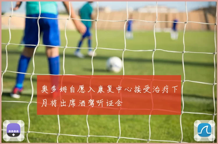奥多姆自愿入康复中心接受治疗下月将出席酒驾听证会
