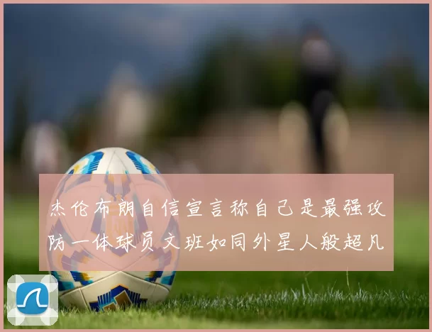 杰伦布朗自信宣言称自己是最强攻防一体球员文班如同外星人般超凡脱俗
