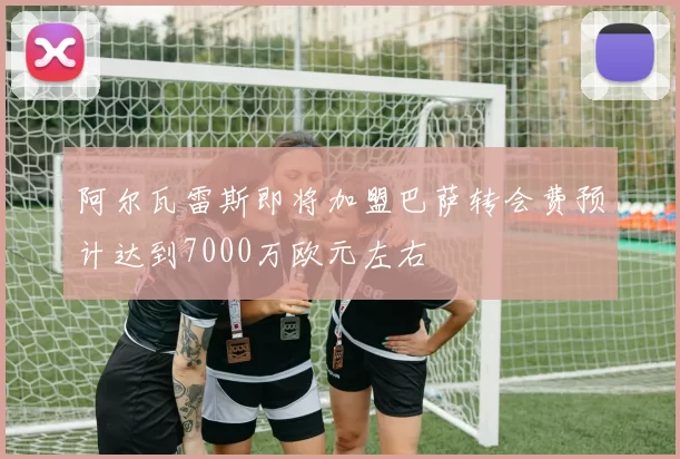 阿尔瓦雷斯即将加盟巴萨转会费预计达到7000万欧元左右