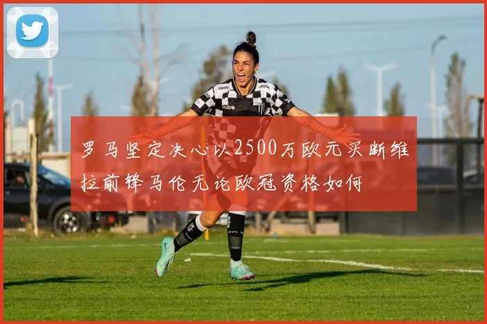 罗马坚定决心以2500万欧元买断维拉前锋马伦无论欧冠资格如何