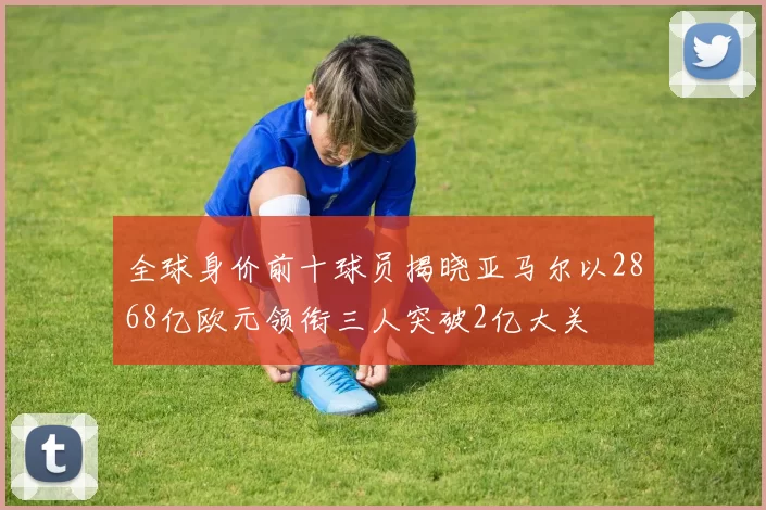 全球身价前十球员揭晓亚马尔以2868亿欧元领衔三人突破2亿大关