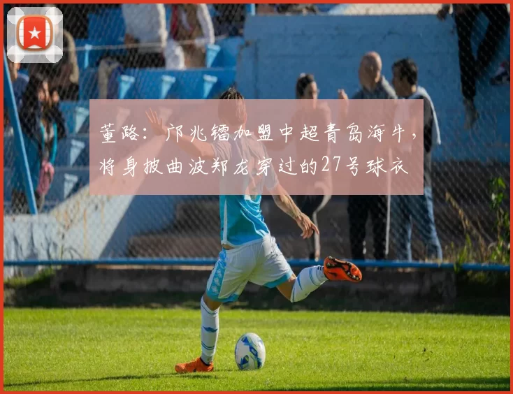 董路：邝兆镭加盟中超青岛海牛，将身披曲波郑龙穿过的27号球衣