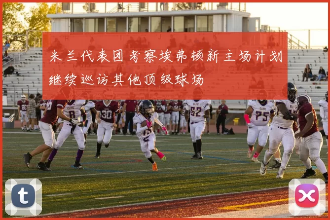 米兰代表团考察埃弗顿新主场计划继续巡访其他顶级球场