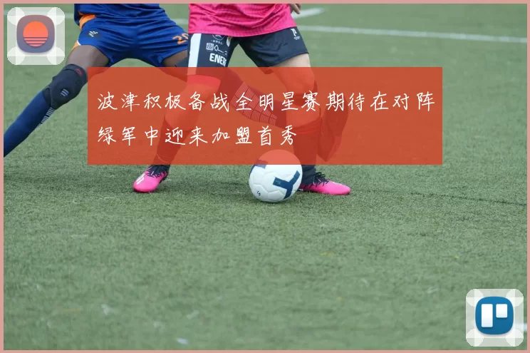 波津积极备战全明星赛期待在对阵绿军中迎来加盟首秀