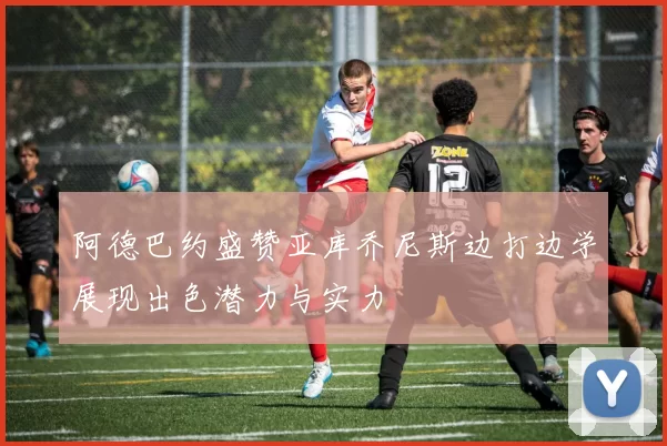 阿德巴约盛赞亚库乔尼斯边打边学展现出色潜力与实力