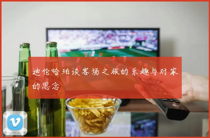 迪伦哈珀谈客场之旅的乐趣与对家的思念