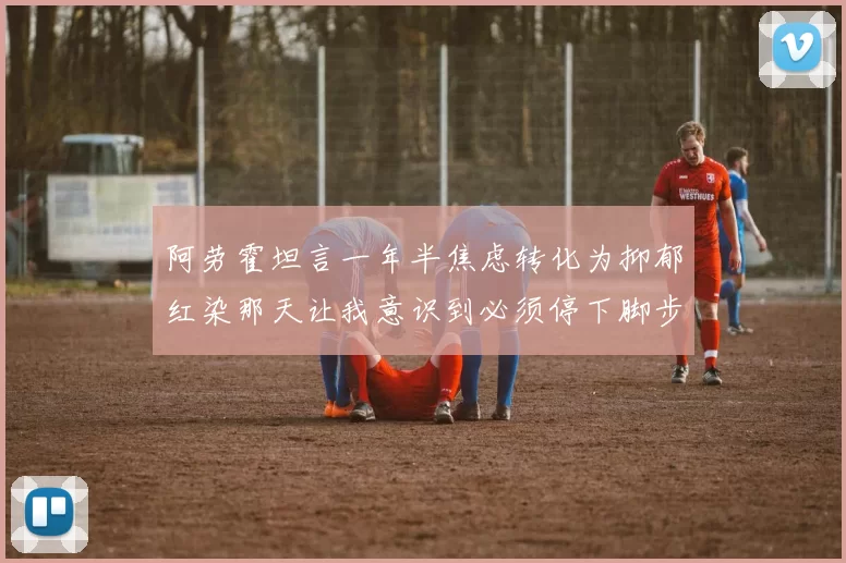 阿劳霍坦言一年半焦虑转化为抑郁红染那天让我意识到必须停下脚步