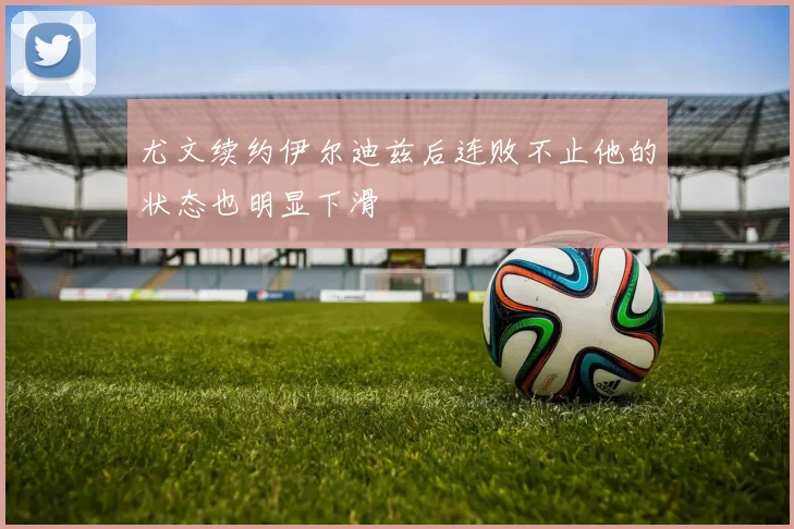 尤文续约伊尔迪兹后连败不止他的状态也明显下滑