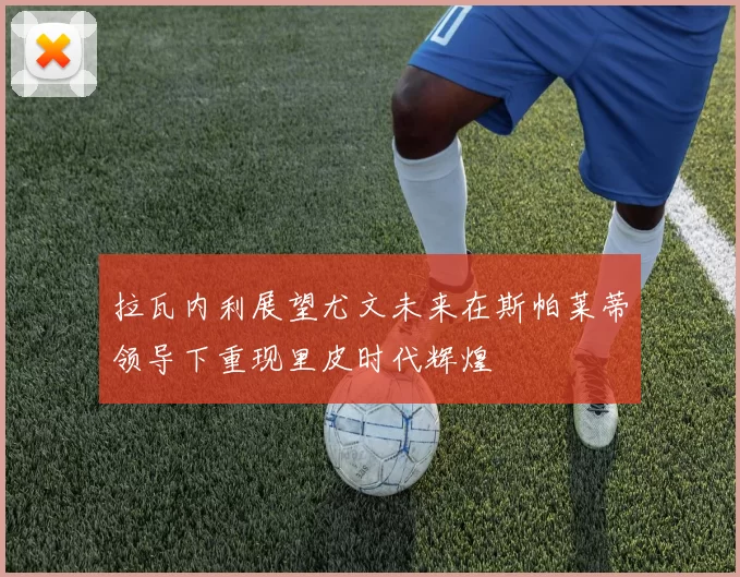 拉瓦内利展望尤文未来在斯帕莱蒂领导下重现里皮时代辉煌