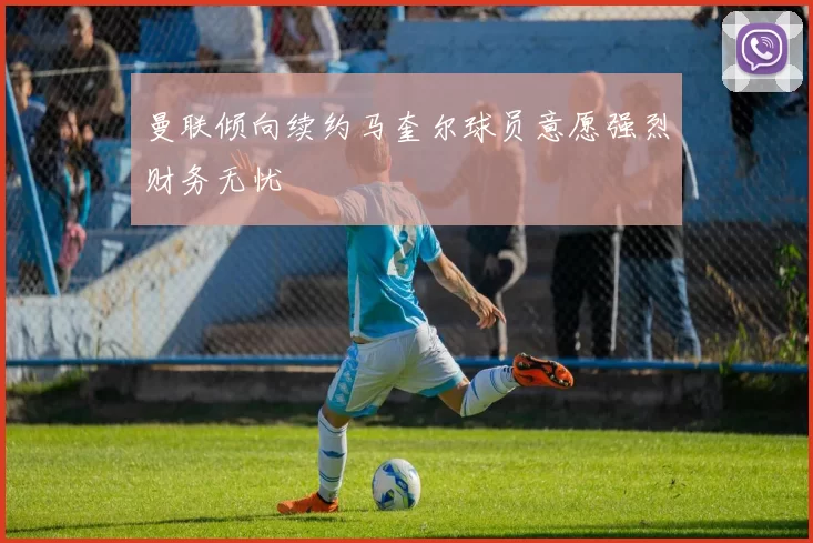 曼联倾向续约马奎尔球员意愿强烈财务无忧
