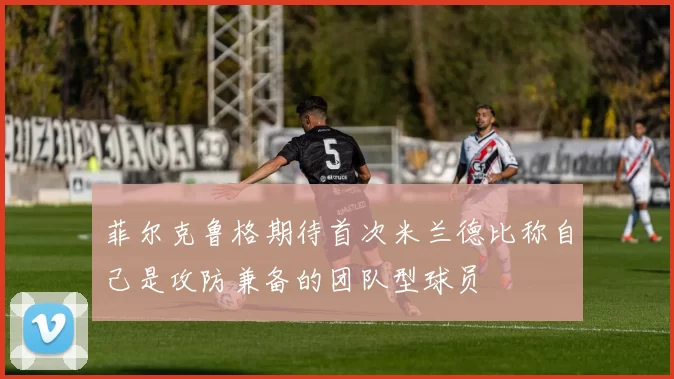 菲尔克鲁格期待首次米兰德比称自己是攻防兼备的团队型球员