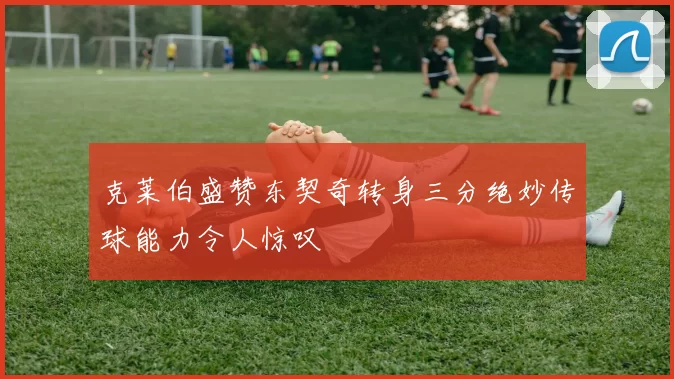 克莱伯盛赞东契奇转身三分绝妙传球能力令人惊叹