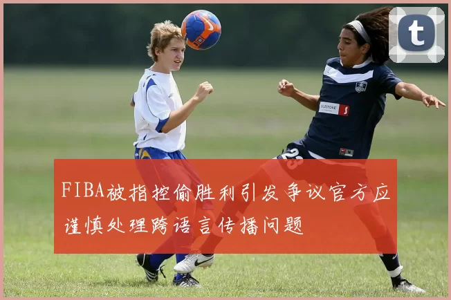 FIBA被指控偷胜利引发争议官方应谨慎处理跨语言传播问题